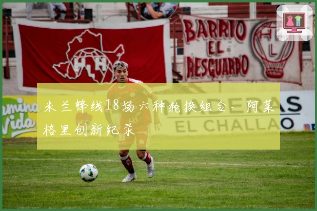 米兰锋线18场六种轮换组合，阿莱格里创新纪录