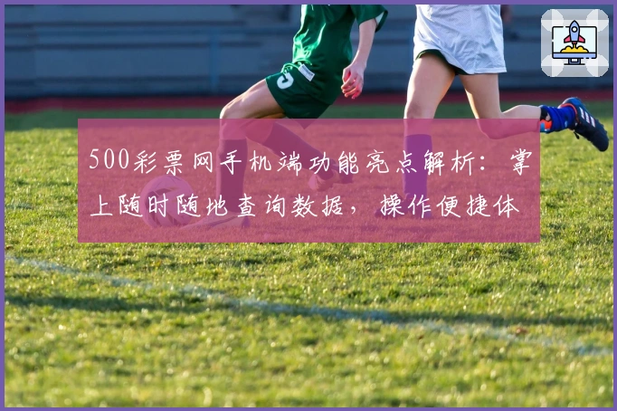 500彩票网手机端功能亮点解析:掌上随时随地查询数据,操作便捷体验升级