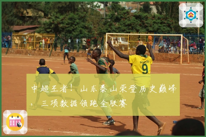 中超王者！山东泰山荣登历史巅峰，三项数据领跑全联赛