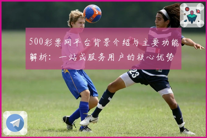 500彩票网平台背景介绍与主要功能解析：一站式服务用户的核心优势评价
