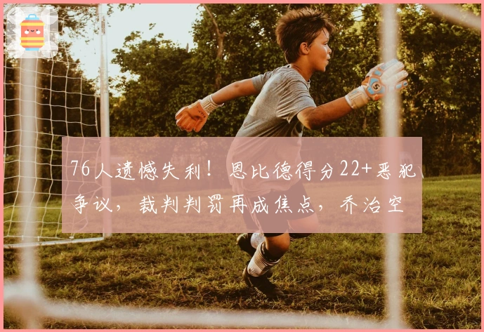 76人遗憾失利！恩比德得分22+恶犯争议，裁判判罚再成焦点，乔治空砍35+4+3