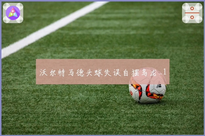 沃尔特马德头球失误自摆乌龙_1