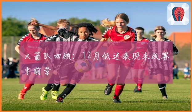 火箭队回顾：12月低迷表现未改赛季前景