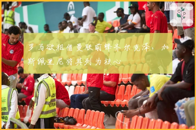 罗马欲租借曼联前锋齐尔克泽，加斯佩里尼将其列为核心