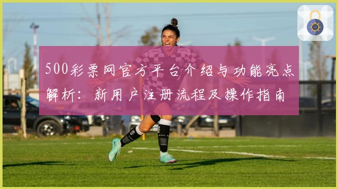 500彩票网官方平台介绍与功能亮点解析:新用户注册流程及操作指南
