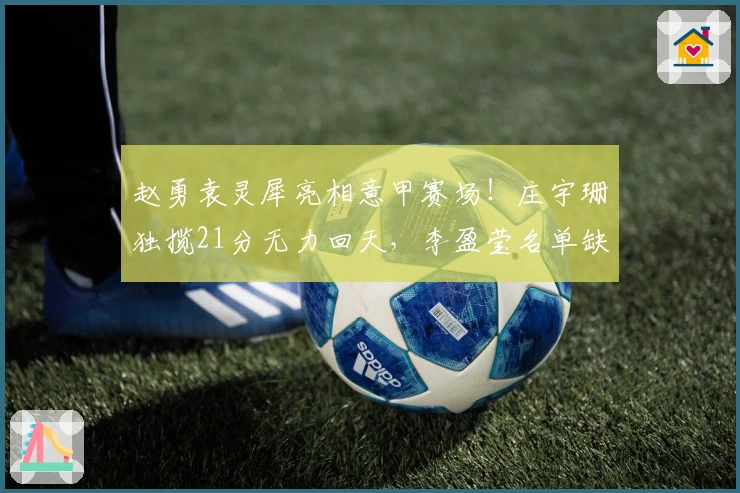 赵勇袁灵犀亮相意甲赛场！庄宇珊独揽21分无力回天，李盈莹名单缺席