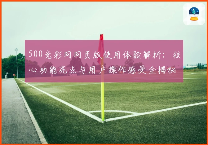 500竞彩网网页版使用体验解析：核心功能亮点与用户操作感受全揭秘